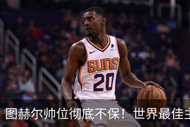 图赫尔帅位彻底不保！世界最佳主帅坐等英格兰，只为下课接班