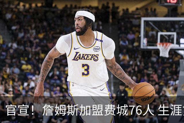 官宣！詹姆斯加盟费城76人 生涯第24季重返东海岸