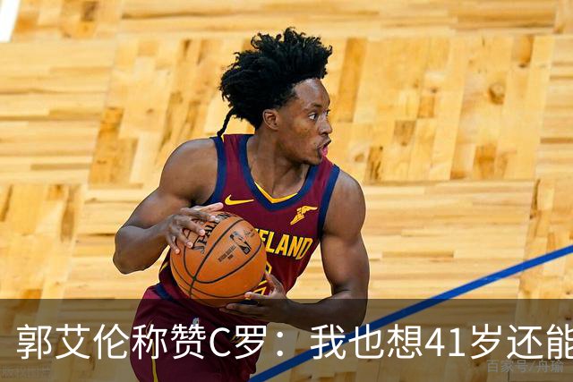 郭艾伦称赞C罗：我也想41岁还能打球让大家评判 挨骂也很幸福