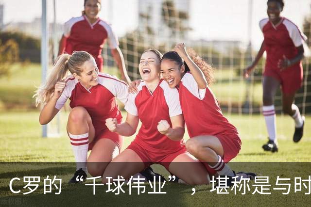 C罗的“千球伟业”，堪称是与时间的终极赛跑，最快今年就能实现